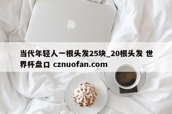 当代年轻人一根头发25块_20根头发 世界杯盘口 cznuofan.com