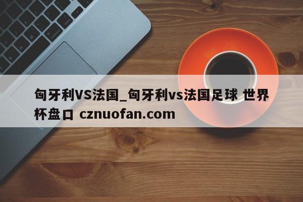 匈牙利VS法国_匈牙利vs法国足球 世界杯盘口 cznuofan.com