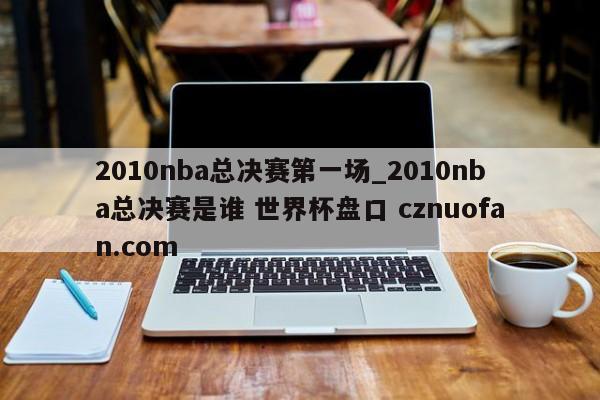 2010nba总决赛第一场_2010nba总决赛是谁 世界杯盘口 cznuofan.com